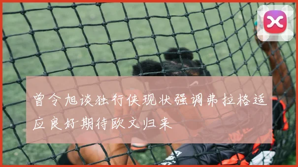 曾令旭谈独行侠现状强调弗拉格适应良好期待欧文归来