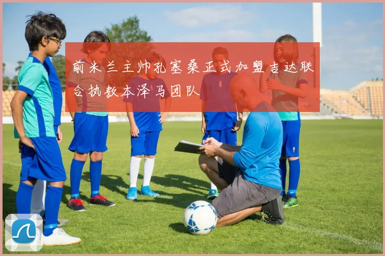 前米兰主帅孔塞桑正式加盟吉达联合执教本泽马团队