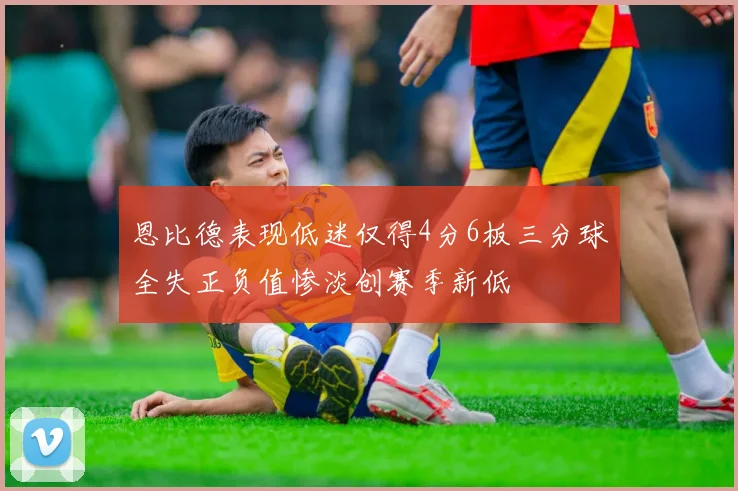 恩比德表现低迷仅得4分6板三分球全失正负值惨淡创赛季新低