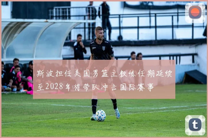 斯波担任美国男篮主教练任期延续至2028年将带队冲击国际赛事