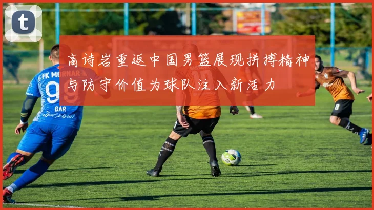 高诗岩重返中国男篮展现拼搏精神与防守价值为球队注入新活力