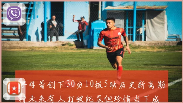 字母哥创下30分10板5助历史新高期待未来有人打破纪录但珍惜当下成就